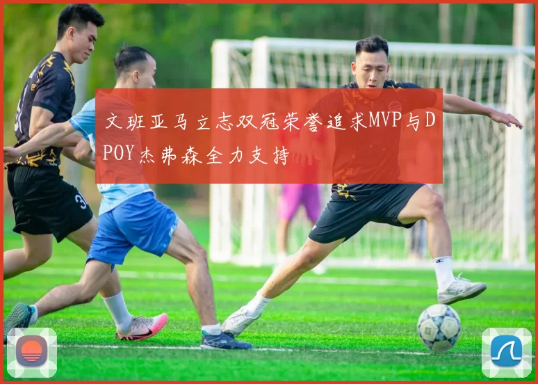 文班亚马立志双冠荣誉追求MVP与DPOY杰弗森全力支持