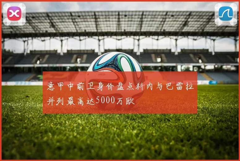 意甲中前卫身价盘点科内与巴雷拉并列最高达5000万欧