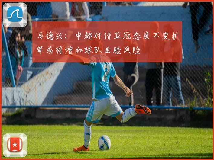 马德兴：中超对待亚冠态度不变扩军或将增加球队丢脸风险