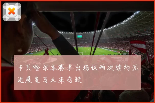 卡瓦哈尔本赛季出场仅两次续约无进展皇马未来存疑