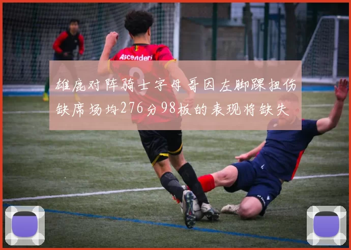 雄鹿对阵骑士字母哥因左脚踝扭伤缺席场均276分98板的表现将缺失