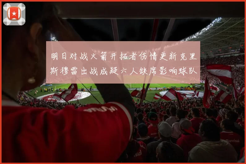 明日对战火箭开拓者伤情更新克里斯穆雷出战成疑六人缺席影响球队实力