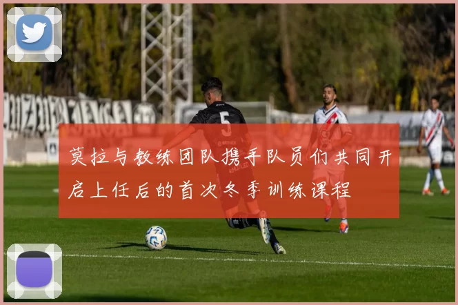 莫拉与教练团队携手队员们共同开启上任后的首次冬季训练课程