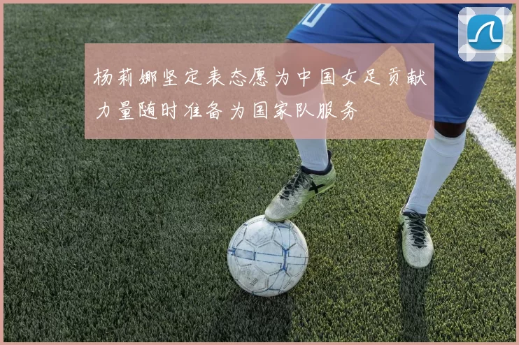 杨莉娜坚定表态愿为中国女足贡献力量随时准备为国家队服务