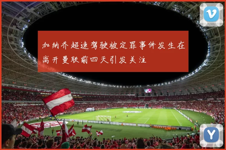 加纳乔超速驾驶被定罪事件发生在离开曼联前四天引发关注