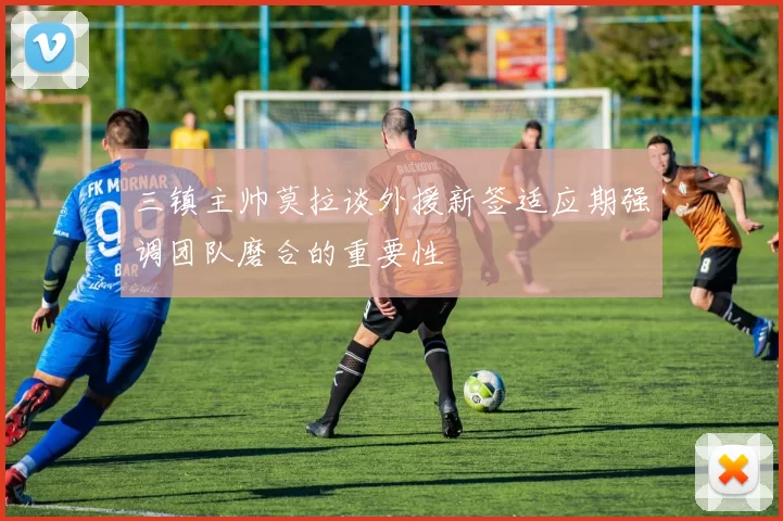 三镇主帅莫拉谈外援新签适应期强调团队磨合的重要性