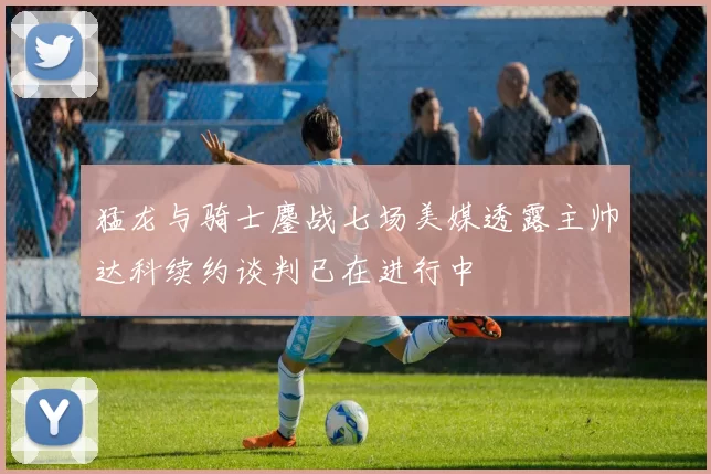 猛龙与骑士鏖战七场美媒透露主帅达科续约谈判已在进行中