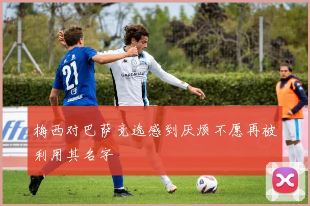 梅西对巴萨竞选感到厌烦不愿再被利用其名字