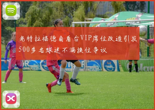 老特拉福德南看台VIP席位改造引发500多名球迷不满换位争议