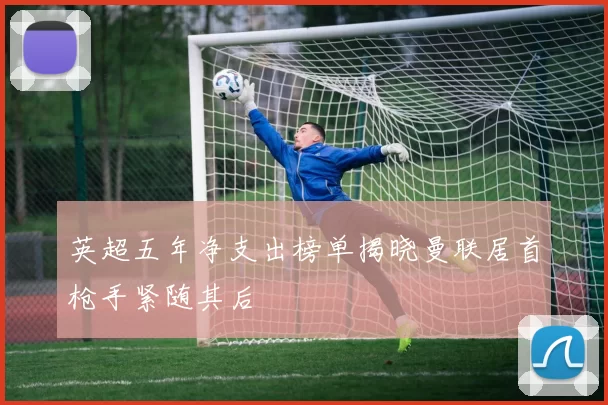 英超五年净支出榜单揭晓曼联居首枪手紧随其后