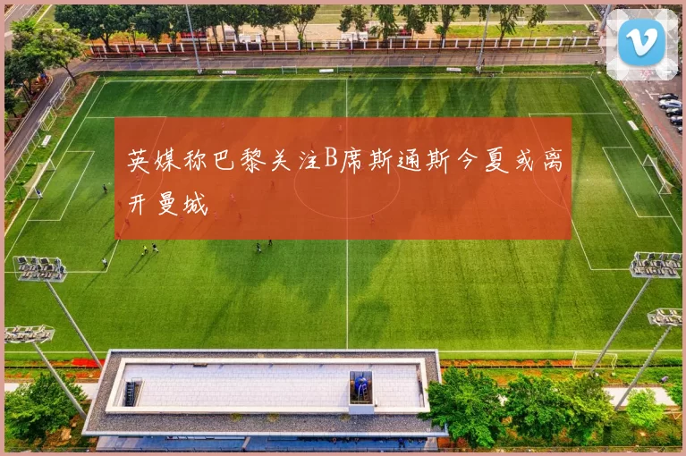 英媒称巴黎关注B席斯通斯今夏或离开曼城
