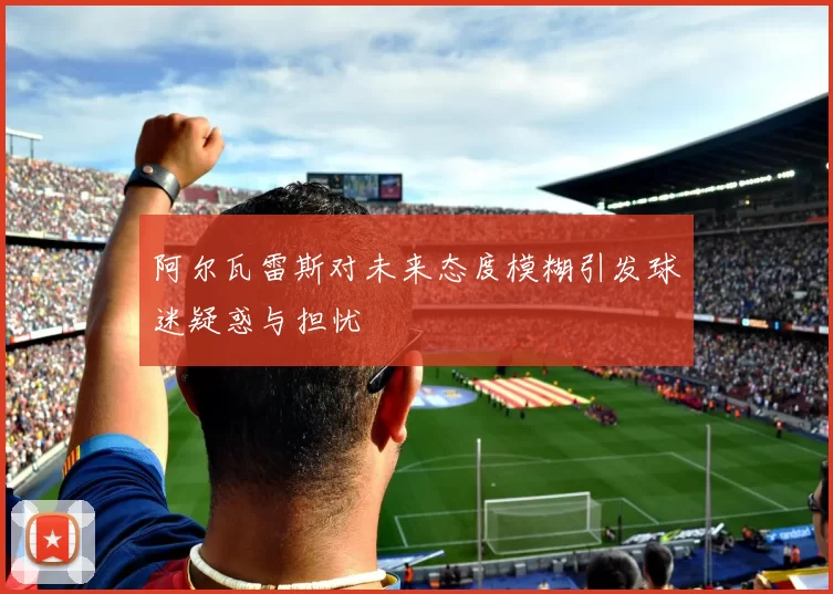 阿尔瓦雷斯对未来态度模糊引发球迷疑惑与担忧