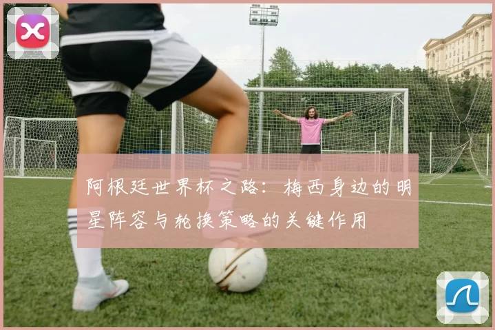 阿根廷世界杯之路：梅西身边的明星阵容与轮换策略的关键作用