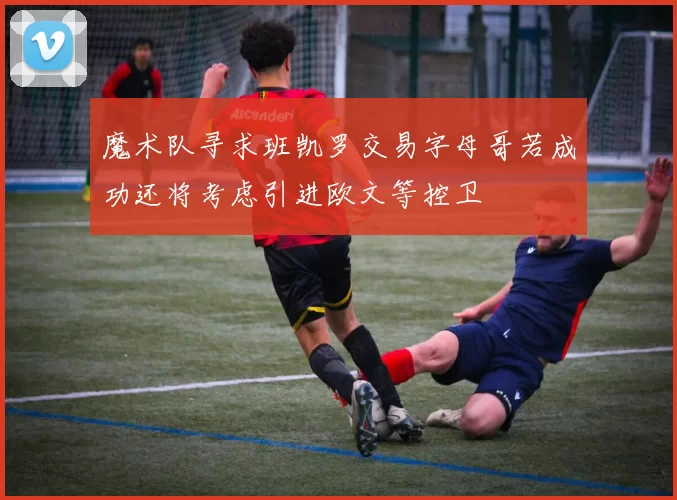 魔术队寻求班凯罗交易字母哥若成功还将考虑引进欧文等控卫