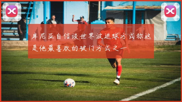 库尼亚自信谈世界波进球方式称这是他最喜欢的破门方式之一
