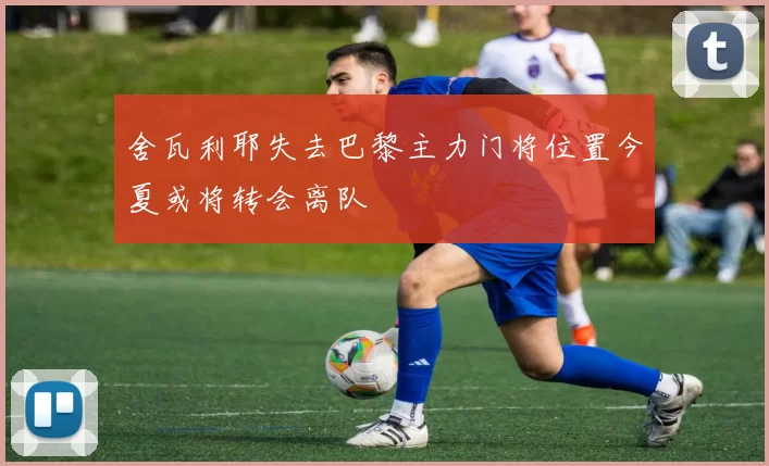 舍瓦利耶失去巴黎主力门将位置今夏或将转会离队