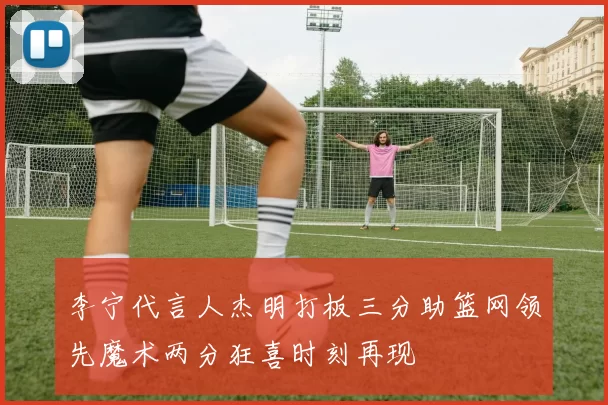 李宁代言人杰明打板三分助篮网领先魔术两分狂喜时刻再现