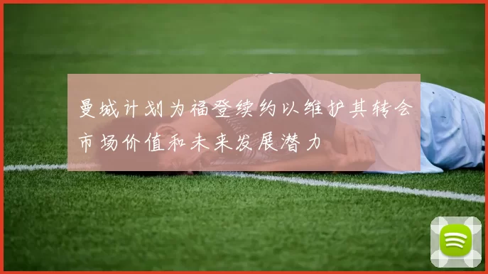 曼城计划为福登续约以维护其转会市场价值和未来发展潜力