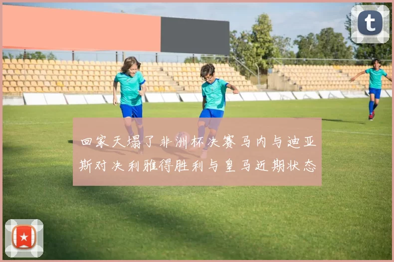 回家天塌了非洲杯决赛马内与迪亚斯对决利雅得胜利与皇马近期状态堪忧