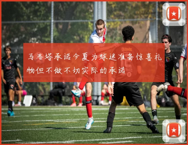 马洛塔承诺今夏为球迷准备惊喜礼物但不做不切实际的承诺