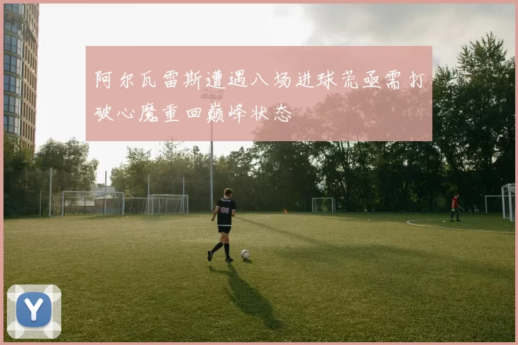 阿尔瓦雷斯遭遇八场进球荒亟需打破心魔重回巅峰状态