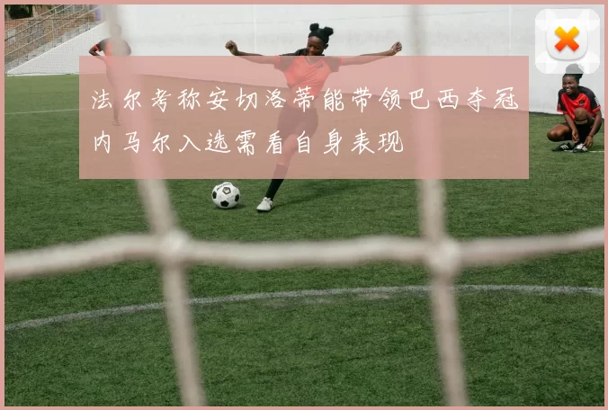 法尔考称安切洛蒂能带领巴西夺冠内马尔入选需看自身表现