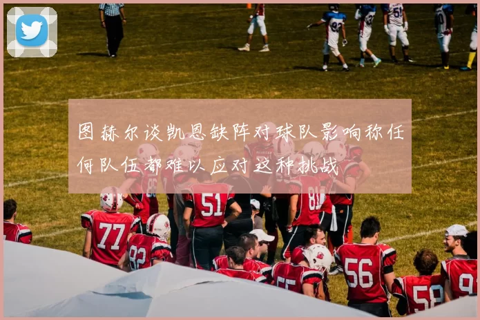 图赫尔谈凯恩缺阵对球队影响称任何队伍都难以应对这种挑战