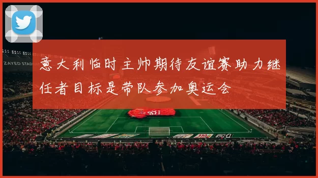 意大利临时主帅期待友谊赛助力继任者目标是带队参加奥运会