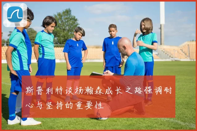 斯普利特谈杨瀚森成长之路强调耐心与坚持的重要性